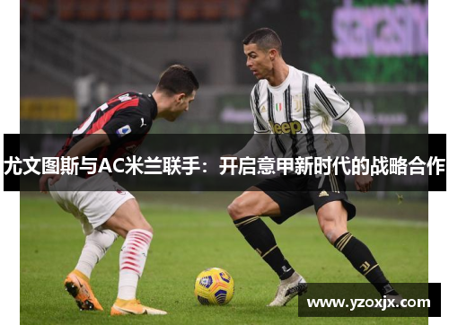 尤文图斯与AC米兰联手：开启意甲新时代的战略合作